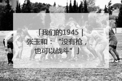 我们的1945｜张玉和：“没有枪，也可以战斗”