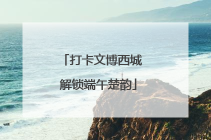 打卡文博西城 解锁端午楚韵