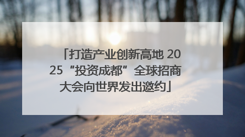打造产业创新高地 2025“投资成都”全球招商大会向世界发出邀约