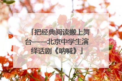 把经典阅读搬上舞台——北京中学生演绎话剧《呐喊》