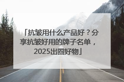 抗皱用什么产品好？分享抗皱好用的牌子名单，2025出圈好物