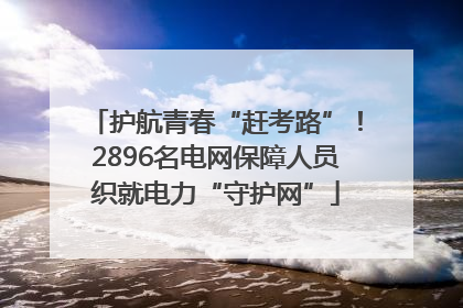 护航青春“赶考路”！2896名电网保障人员织就电力“守护网”