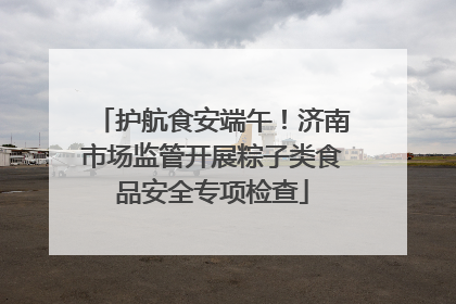 护航食安端午！济南市场监管开展粽子类食品安全专项检查
