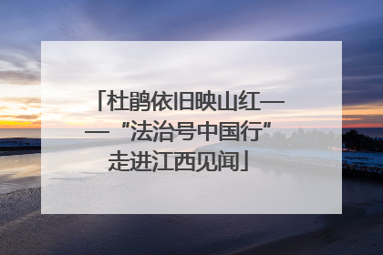 杜鹃依旧映山红——“法治号中国行”走进江西见闻
