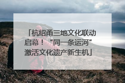 杭绍甬三地文化联动启幕！“同一条运河”激活文化遗产新生机