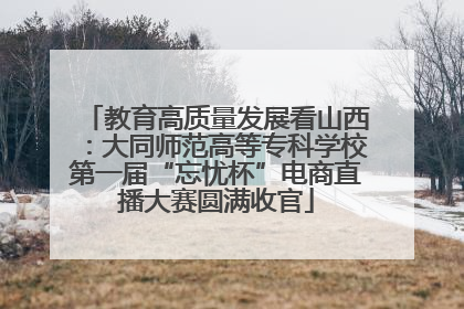教育高质量发展看山西：大同师范高等专科学校第一届“忘忧杯”电商直播大赛圆满收官