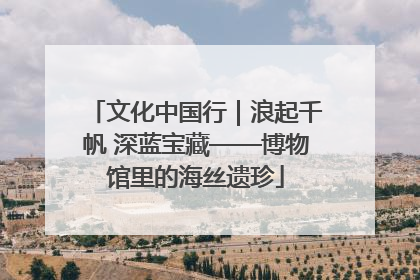文化中国行｜浪起千帆 深蓝宝藏——博物馆里的海丝遗珍