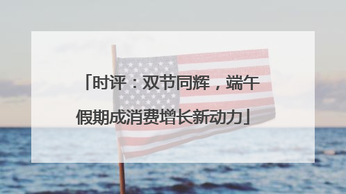 时评：双节同辉，端午假期成消费增长新动力