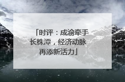 时评：成渝牵手长株潭，经济动脉再添新活力