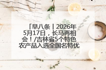 早八条丨2026年5月17日，长马再相会！/吉林省5个特色农产品入选全国名特优新农产品名录