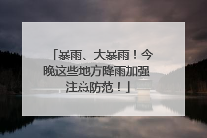 暴雨、大暴雨！今晚这些地方降雨加强 注意防范！