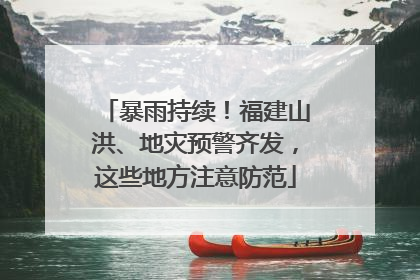 暴雨持续！福建山洪、地灾预警齐发，这些地方注意防范