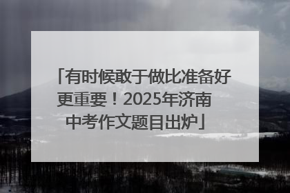 有时候敢于做比准备好更重要！2025年济南中考作文题目出炉