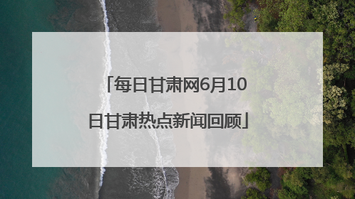 每日甘肃网6月10日甘肃热点新闻回顾