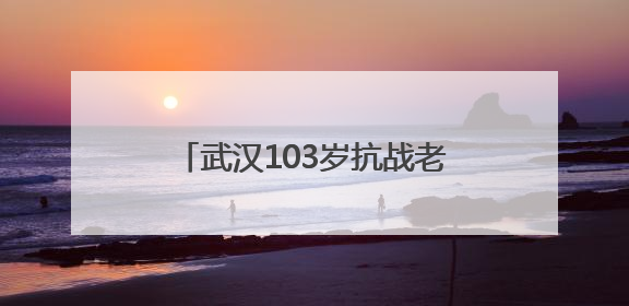 武汉103岁抗战老兵再喊80年前劝日军投降的话 “缴枪不杀，放你回家”