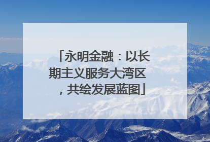永明金融：以长期主义服务大湾区，共绘发展蓝图