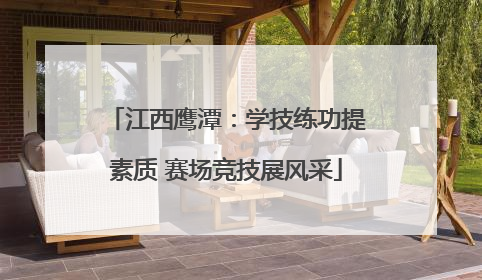 江西鹰潭：学技练功提素质 赛场竞技展风采