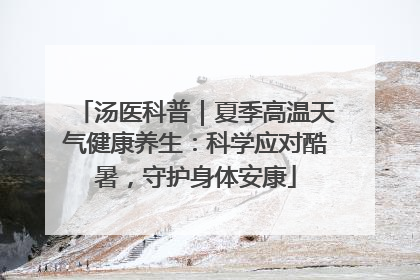 汤医科普｜夏季高温天气健康养生：科学应对酷暑，守护身体安康