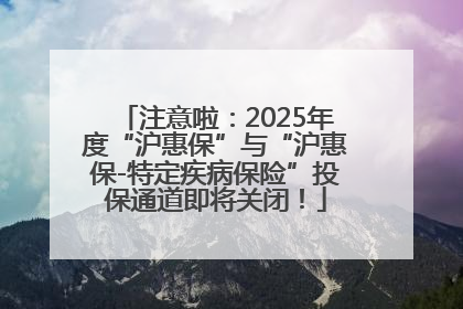 注意啦：2025年度“沪惠保”与“沪惠保-特定疾病保险”投保通道即将关闭！