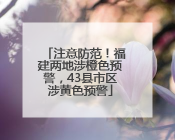 注意防范！福建两地涉橙色预警，43县市区涉黄色预警