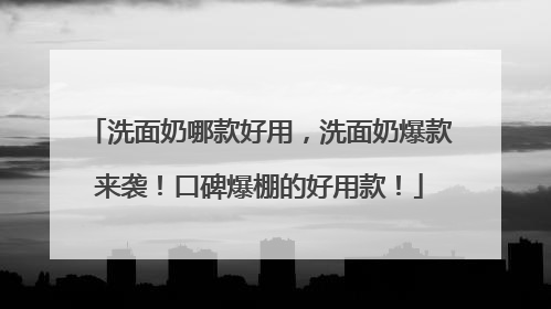 洗面奶哪款好用，洗面奶爆款来袭！口碑爆棚的好用款！