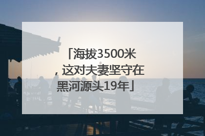 海拔3500米，这对夫妻坚守在黑河源头19年