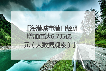 海港城市港口经济增加值达6.7万亿元（大数据观察）