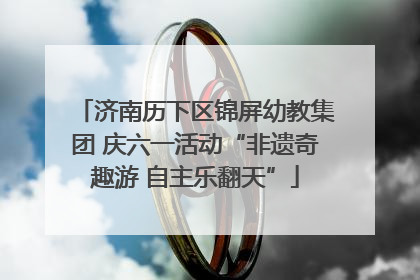 济南历下区锦屏幼教集团 庆六一活动“非遗奇趣游 自主乐翻天”
