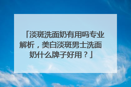 淡斑洗面奶有用吗专业解析，美白淡斑男士洗面奶什么牌子好用？