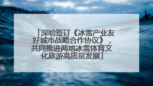深哈签订《冰雪产业友好城市战略合作协议》，共同推进两地冰雪体育文化旅游高质量发展