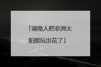 湖南人把非洲太阳能玩出花了