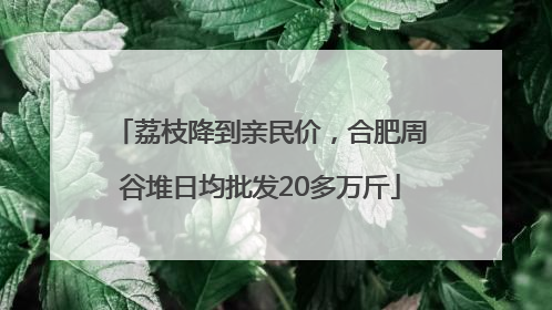 荔枝降到亲民价，合肥周谷堆日均批发20多万斤