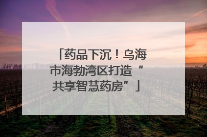 药品下沉！乌海市海勃湾区打造“共享智慧药房”