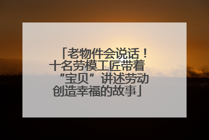 老物件会说话！十名劳模工匠带着“宝贝”讲述劳动创造幸福的故事
