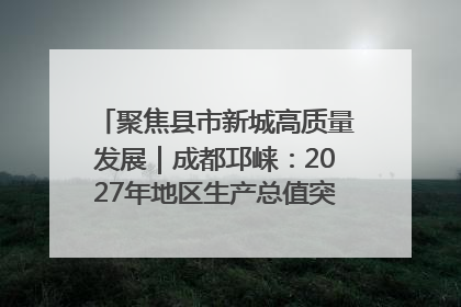 聚焦县市新城高质量发展｜成都邛崃：2027年地区生产总值突破550亿元、建成五百亿级园区