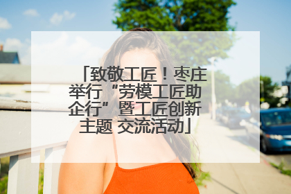 致敬工匠！枣庄举行“劳模工匠助企行”暨工匠创新主题 交流活动