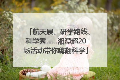 航天展、研学路线、科学秀……湘潭超20场活动带你嗨翻科学