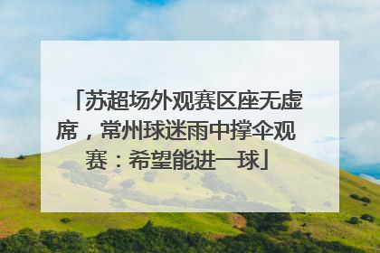苏超场外观赛区座无虚席，常州球迷雨中撑伞观赛：希望能进一球
