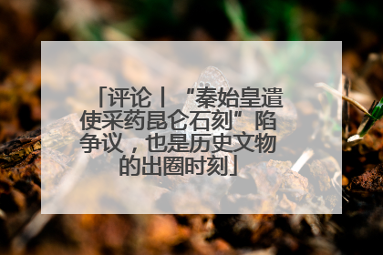 评论丨“秦始皇遣使采药昆仑石刻”陷争议，也是历史文物的出圈时刻