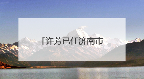 许芳已任济南市章丘区委常委