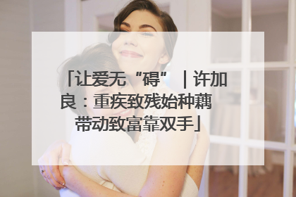 让爱无“碍”｜许加良：重疾致残始种藕 带动致富靠双手