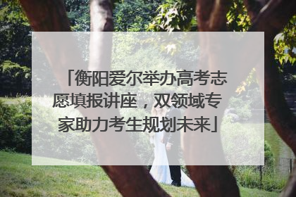 衡阳爱尔举办高考志愿填报讲座，双领域专家助力考生规划未来