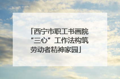 西宁市职工书画院“三心”工作法构筑劳动者精神家园