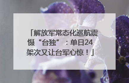 解放军常态化巡航震慑“台独”：单日24架次又让台军心惊！