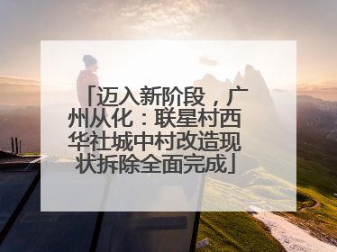 迈入新阶段，广州从化：联星村西华社城中村改造现状拆除全面完成