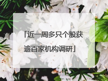 近一周多只个股获逾百家机构调研