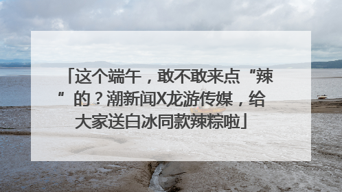 这个端午，敢不敢来点“辣”的？潮新闻X龙游传媒，给大家送白冰同款辣粽啦