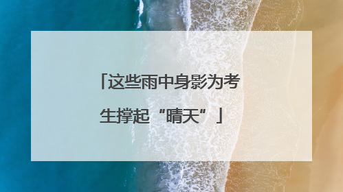 这些雨中身影为考生撑起“晴天”