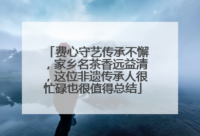 费心守艺传承不懈，家乡名茶香远益清，这位非遗传承人很忙碌也很值得总结