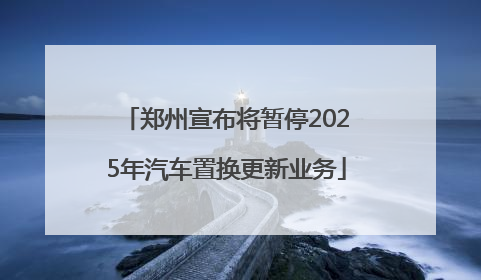 郑州宣布将暂停2025年汽车置换更新业务